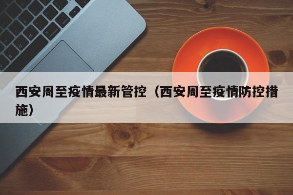 西安周至疫情最新管控（西安周至疫情防控措施）