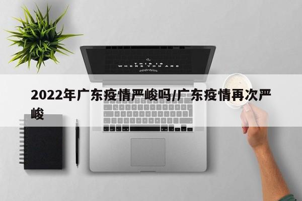 2022年广东疫情严峻吗／广东疫情再次严峻