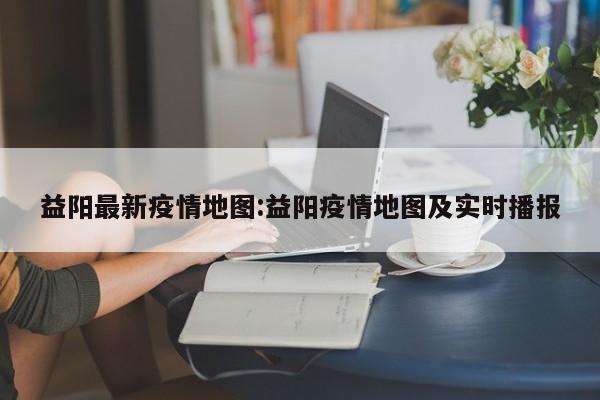 益阳最新疫情地图：益阳疫情地图及实时播报