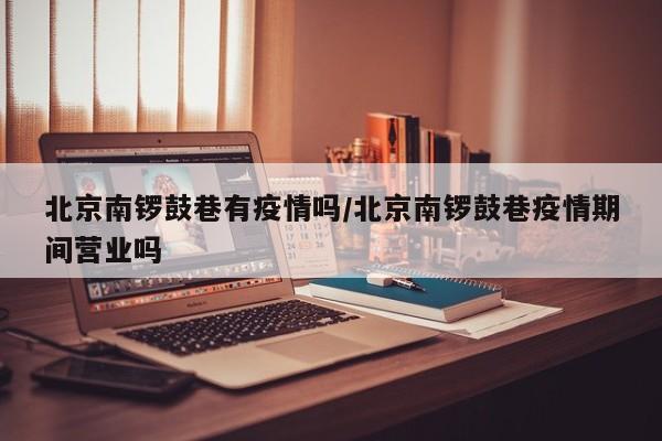 北京南锣鼓巷有疫情吗／北京南锣鼓巷疫情期间营业吗
