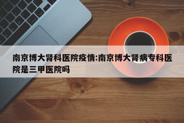 南京博大肾科医院疫情：南京博大肾病专科医院是三甲医院吗