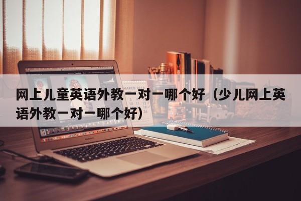 网上儿童英语外教一对一哪个好（少儿网上英语外教一对一哪个好）