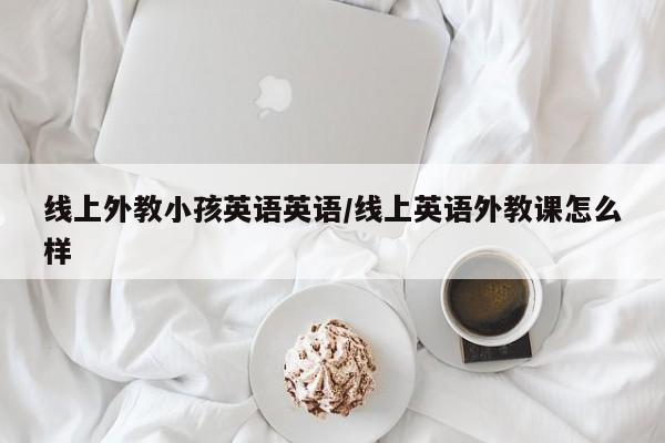线上外教小孩英语英语／线上英语外教课怎么样