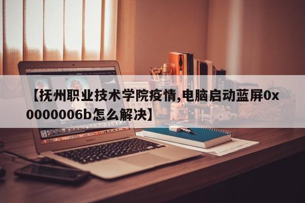 【抚州职业技术学院疫情,电脑启动蓝屏0x0000006b怎么解决】