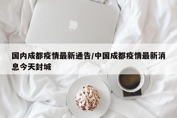 国内成都疫情最新通告／中国成都疫情最新消息今天封城
