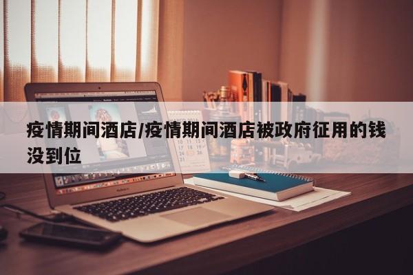 疫情期间酒店／疫情期间酒店被政府征用的钱没到位
