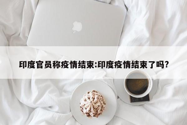 印度官员称疫情结束：印度疫情结束了吗？