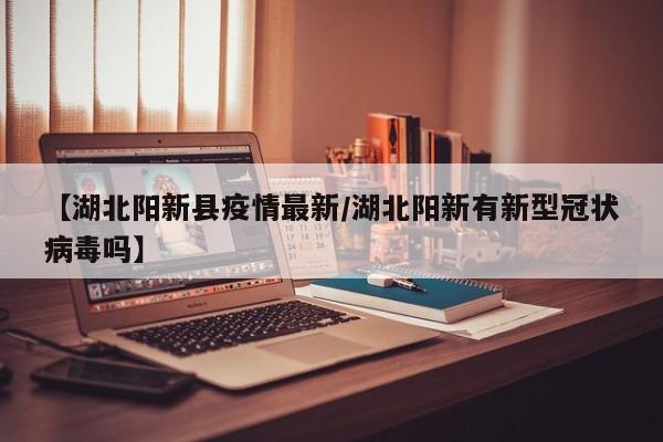 【湖北阳新县疫情最新／湖北阳新有新型冠状病毒吗】