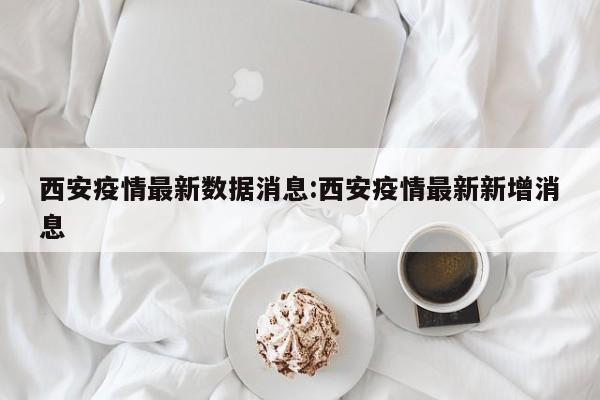西安疫情最新数据消息：西安疫情最新新增消息